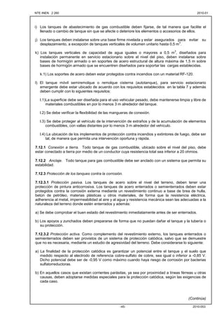 NTE INEN 2 260 2010-012010-01
2010-053-45-
i) Los tanques de abastecimiento de gas combustible deben fijarse, de tal manera que facilite el
llenado o cambio de tanque sin que se afecte o deteriore los elementos o accesorios de ellos.
j) Los tanques deben instalarse sobre una base firme nivelada y estar asegurados para evitar su
desplazamiento, a excepción de tanques verticales de volumen unitario hasta 0,5 m
3
.
k) Los tanques verticales de capacidad de agua iguales o mayores a 0,5 m
3
, diseñados para
instalación permanente en servicio estacionario sobre el nivel del piso, deben instalarse sobre
bases de hormigón armado o en soportes de acero estructural de altura máxima de 1,5 m sobre
bases de hormigón armado que se encuentren diseñados para soportar las cargas establecidas.
k.1) Los soportes de acero deben estar protegidos contra incendios con un material RF-120.
l) El tanque móvil semiremolque o remolque cisterna (autotanque), para servicio estacionario
emergente debe estar ubicado de acuerdo con los requisitos establecidos en la tabla 7 y además
deben cumplir con lo siguientes requisitos:
l.1)La superficie debe ser diseñada para el uso vehicular pesado, debe mantenerse limpia y libre de
materiales combustibles en por lo menos 3 m alrededor del tanque.
l.2) Se debe verificar la flexibilidad de las mangueras de conexión.
l.3) Se debe proteger al vehículo de la intervención de extraños y de la acumulación de elementos
combustibles, con vallas distantes por lo menos 3 m alrededor del vehículo.
l.4) La ubicación de los implementos de protección contra incendios y extintores de fuego, debe ser
tal, de manera que permita una intervención oportuna y rápida.
7.12.1 Conexión a tierra. Todo tanque de gas combustible, ubicado sobre el nivel del piso, debe
estar conectado a tierra por medio de un conductor cuya resistencia total sea inferior a 20 ohmios.
7.12.2 Anclaje. Todo tanque para gas combustible debe ser anclado con un sistema que permita su
estabilidad.
7.12.3 Protección de los tanques contra la corrosión.
7.12.3.1 Protección pasiva. Los tanques de acero sobre el nivel del terreno, deben tener una
protección de pintura anticorrosiva. Los tanques de acero enterrados o semienterrados deben estar
protegidos contra la corrosión externa mediante un revestimiento continuo a base de brea de hulla,
betún de petróleo, materias plásticas u otros materiales, de forma que la resistencia eléctrica,
adherencia al metal, impermeabilidad al aire y al agua y resistencia mecánica sean las adecuadas a la
naturaleza del terreno donde estén enterrados y además:
a) Se debe comprobar el buen estado del revestimiento inmediatamente antes de ser enterrados.
b) Los apoyos y zunchados deben prepararse de forma que no puedan dañar el tanque y la tubería o
su protección.
7.12.3.2 Protección activa. Como complemento del revestimiento externo, los tanques enterrados o
semienterrados deben ser provistos de un sistema de protección catódica, salvo que se demuestre
que no es necesaria, mediante un estudio de agresividad del terreno. Debe considerarse lo siguiente:
a) La finalidad de la protección catódica es garantizar un potencial entre el tanque y el suelo que
medido respecto al electrodo de referencia cobre-sulfato de cobre, sea igual o inferior a -0,85 V.
Dicho potencial debe ser de -0,95 V como máximo cuando haya riesgo de corrosión por bacterias
sulfatorreductoras.
b) En aquellos casos que existan corrientes parásitas, ya sea por proximidad a líneas férreas u otras
causas, deben adoptarse medidas especiales para la protección catódica, según las exigencias de
cada caso.
(Continúa)
 