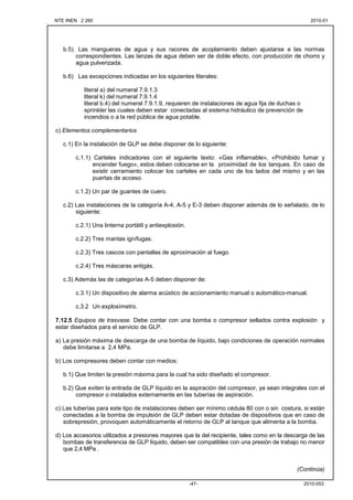 NTE INEN 2 260 2010-012010-01
2010-053-47-
b.5). Las mangueras de agua y sus racores de acoplamiento deben ajustarse a las normas
correspondientes. Las lanzas de agua deben ser de doble efecto, con producción de chorro y
agua pulverizada.
b.6) Las excepciones indicadas en los siguientes literales:
literal a) del numeral 7.9.1.3
literal k) del numeral 7.9.1.4
literal b.4) del numeral 7.9.1.9, requieren de instalaciones de agua fija de duchas o
sprinkler las cuales deben estar conectadas al sistema hidráulico de prevención de
incendios o a la red pública de agua potable.
c) Elementos complementarios
c.1) En la instalación de GLP se debe disponer de lo siguiente:
c.1.1) Carteles indicadores con el siguiente texto: «Gas inflamable», «Prohibido fumar y
encender fuego», estos deben colocarse en la proximidad de los tanques. En caso de
existir cerramiento colocar los carteles en cada uno de los lados del mismo y en las
puertas de acceso.
c.1.2) Un par de guantes de cuero.
c.2) Las instalaciones de la categoría A-4, A-5 y E-3 deben disponer además de lo señalado, de lo
siguiente:
c.2.1) Una linterna portátil y antiexplosión.
c.2.2) Tres mantas ignífugas.
c.2.3) Tres cascos con pantallas de aproximación al fuego.
c.2.4) Tres máscaras antigás.
c.3) Además las de categorías A-5 deben disponer de:
c.3.1) Un dispositivo de alarma acústico de accionamiento manual o automático-manual.
c.3.2 Un explosímetro.
7.12.5 Equipos de trasvase. Debe contar con una bomba o compresor sellados contra explosión y
estar diseñados para el servicio de GLP.
a) La presión máxima de descarga de una bomba de líquido, bajo condiciones de operación normales
debe limitarse a 2,4 MPa.
b) Los compresores deben contar con medios:
b.1) Que limiten la presión máxima para la cual ha sido diseñado el compresor.
b.2) Que eviten la entrada de GLP líquido en la aspiración del compresor, ya sean integrales con el
compresor o instalados externamente en las tuberías de aspiración.
c) Las tuberías para este tipo de instalaciones deben ser mínimo cédula 80 con o sin costura, si están
conectadas a la bomba de impulsión de GLP deben estar dotadas de dispositivos que en caso de
sobrepresión, provoquen automáticamente el retorno de GLP al tanque que alimenta a la bomba.
d) Los accesorios utilizados a presiones mayores que la del recipiente, tales como en la descarga de las
bombas de transferencia de GLP líquido, deben ser compatibles con una presión de trabajo no menor
que 2,4 MPa .
(Continúa)
 
