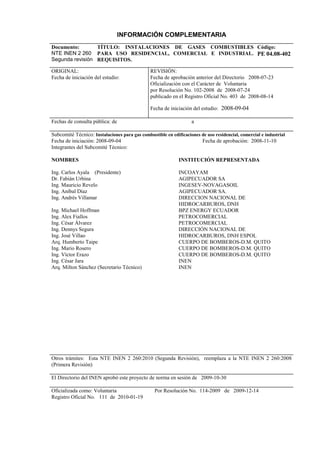INFORMACIÓN COMPLEMENTARIA
Documento:
NTE INEN 2 260
Segunda revisión
TÍTULO: INSTALACIONES DE GASES COMBUSTIBLES
PARA USO RESIDENCIAL, COMERCIAL E INDUSTRIAL.
REQUISITOS.
Código:
PE 04.08-402
ORIGINAL:
Fecha de iniciación del estudio:
REVISIÓN:
Fecha de aprobación anterior del Directorio 2008-07-23
Oficialización con el Carácter de Voluntaria
por Resolución No. 102-2008 de 2008-07-24
publicado en el Registro Oficial No. 403 de 2008-08-14
Fecha de iniciación del estudio: 2008-09-04
Fechas de consulta pública: de a
Subcomité Técnico: Instalaciones para gas combustible en edificaciones de uso residencial, comercial e industrial
Fecha de iniciación: 2008-09-04 Fecha de aprobación: 2008-11-10
Integrantes del Subcomité Técnico:
NOMBRES
Ing. Carlos Ayala (Presidente)
Dr. Fabián Urbina
Ing. Mauricio Revelo
Ing. Aníbal Díaz
Ing. Andrés Villamar
Ing. Michael Hoffman
Ing. Alex Fiallos
Ing. César Álvarez
Ing. Dennys Segura
Ing. José Villao
Arq. Humberto Taipe
Ing. Mario Rosero
Ing. Víctor Erazo
Ing. César Jara
Arq. Milton Sánchez (Secretario Técnico)
INSTITUCIÓN REPRESENTADA
INCOAYAM
AGIPECUADOR SA
INGESEV-NOVAGASOIL
AGIPECUADOR SA.
DIRECCION NACIONAL DE
HIDROCARBUROS, DNH
BPZ ENERGY ECUADOR
PETROCOMERCIAL
PETROCOMERCIAL
DIRECCIÓN NACIONAL DE
HIDROCARBUROS, DNH ESPOL
CUERPO DE BOMBEROS-D.M. QUITO
CUERPO DE BOMBEROS-D.M. QUITO
CUERPO DE BOMBEROS-D.M. QUITO
INEN
INEN
Otros trámites: Esta NTE INEN 2 260:2010 (Segunda Revisión), reemplaza a la NTE INEN 2 260:2008
(Primera Revisión)
El Directorio del INEN aprobó este proyecto de norma en sesión de 2009-10-30
Oficializada como: Voluntaria Por Resolución No. 114-2009 de 2009-12-14
Registro Oficial No. 111 de 2010-01-19
 