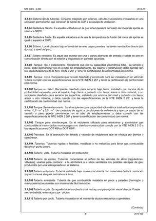 NTE INEN 2 260 2010-012010-01
2010-053-8-
3.1.93 Sistema fijo de tuberías. Conjunto integrado por tuberías, válvulas y accesorios instalados en una
ubicación permanente, que conectan la fuente de GLP a su equipo de utilización.
3.1.94 Soldadura blanda. Es aquella soldadura en la que la temperatura de fusión del metal de aporte es
inferior a 500°C.
3.1.95 Soldadura fuerte. Es aquella soldadura en la que la temperatura de fusión del metal de aporte es
igual o superior a 500°C.
3.1.96 Sótano. Local ubicado bajo el nivel del terreno cuyas paredes no tienen ventilación directa (sin
ductos) a nivel del piso.
3.1.97 Sótano ventilado. Es aquel que cuenta con una o varias aberturas de entrada y salida de aire en
comunicación directa con el exterior y dispuestas en paredes opuestas.
3.1.98 Tanque fijo o estacionario. Recipiente que por su capacidad volumétrica total, su tamaño y
peso, debe permanecer fijo en el sitio de emplazamiento. Su diseño y construcción debe cumplir con
las especificaciones de la NTE INEN 2 261 y tener la certificación de conformidad con norma.
3.1.99 Tanque móvil. Recipiente que ha sido diseñado y construido para ser instalado en un vehículo
y debe cumplir con las especificaciones de la NTE INEN 2 261 y tener la certificación de conformidad
con norma.
3.1.100Tanque en talud. Recipiente diseñado para servicio bajo tierra, instalado por encima de la
profundidad requerida para el servicio bajo tierra y cubierto con tierra, arena u otro material; o un
recipiente diseñado para servicio en superficie, instalado por encima del nivel y cubierto con tierra,
arena u otro material, y debe cumplir con las especificaciones de la NTE INEN 2 261 y tener la
certificación de conformidad con norma.
3.1.101Tanque Semiestacionario. Es el recipiente cuya capacidad volumétrica total está comprendida
entre 0,11 m
3
y 0,5 m
3
de contenido de agua, a condiciones de referencia y que por razón de su
tamaño y peso puede permanecer en el sitio de emplazamiento, y debe cumplir con las
especificaciones de la NTE INEN 2 261 y tener la certificación de conformidad con norma.
3.1.102 Tanque para montacargas. Es el recipiente utilizado para almacenar y suministrar gas
combustible al motor de los montacargas y su diseño y construcción cumpla con la NTE INEN 2 310 o
las especificaciones DOT 4BA o DOT 4BW.
3.1.103Trasvase. Es la operación de llenado y vaciado de recipientes que se efectúa por bomba o
compresor.
3.1.104 Tuberías. Tuberías rígidas o flexibles, metálicas o no metálicas para llevar gas combustible
desde un punto a otro.
3.1.105Tubería vista. Tubería instalada sin protección.
3.1.106Tubería de venteo. Tuberías conectadas al orificio de las válvulas de alivio (reguladores,
válvulas), usadas para conducir a la atmósfera o a sitios ventilados los posibles escapes de gas,
producidos por una sobrepresión en el sistema.
3.1.107Tubería enterrada. Tubería instalada bajo suelo y recubierta con materiales de fácil remoción
y que no cause ataques corrosivos a ésta.
3.1.108Tubería embebida. Tubería de gas combustible instalada en pisos y paredes (hormigón o
mampostería) recubiertas con material de fácil remoción.
3.1.109Tubería oculta. Es aquella tubería sobre la cual no hay una percepción visual directa. Puede
ser: embebida, enterrada o por ductos.
3.1.110Tubería por ducto. Tubería instalada en el interior de ductos exclusivos o generales.
(Continúa)
 