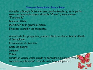 Crear un formulario: Paso a Paso
• Acceder a Google Drive con una cuenta Google, y, en la parte
superior izquierda pulsar el botón "Crear" y seleccionar
"Formulario“
• Darle un título
• Modificar si se quiere el título
• Empezar a añadir las preguntas.
• Además de las preguntas, pueden añadirse elementos de diseño
al formulario:
• Encabezado de sección:
• Salto de página:
• Imagen:
• Vídeo:
• Puedes ir viendo cómo queda el formulario pulsando "ver el
formulario publicado", situado en la barra superior.
 