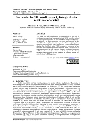 Indonesian Journal of Electrical Engineering and Computer Science
Vol. 21, No. 1, January 2021, pp. 74~83
ISSN: 2502-4752, DOI: 10.11591/ijeecs.v21.i1.pp74-83  74
Journal homepage: http://ijeecs.iaescore.com
Fractional order PID controller tuned by bat algorithm for
robot trajectory control
Mohammad A. Faraj, Abdulsalam Mohammed Abbood
Department of Electrical Engineering, College of Engineering, University of Anbar, Ramadi, Iraq
Article Info ABSTRACT
Article history:
Received Apr 16, 2020
Revised Jun 14, 2020
Accepted Jul 30, 2020
This paper deals with implementing the tuning process of the gains of
fractional order proportional integral derivative (FOPID) controller designed
for trajectory tracking control for two-link robotic manipulators by using a
Bat algorithm. Two objective functions with weight values assigned has been
utilized for achieving the minimization operation of errors in joint positions
and torque outputs values of robotic manipulators. To show the effectiveness
of using a Bat algorithm in tuning FOPID parameters, a comparison has been
made with particle swarm optimization algorithm (PSO). The validity of the
proposed controllers has been examined in case of presence of disturbance
and friction. The results of simulations have clearly explained the efficiency
of FOPID controller tuned by Bat algorithm as compared with FOPID
controller tuned by PSO algorithm.
Keywords:
Bat algorithms
Fractional order PID controller
Optimization algorithms
Robot manipulator
Trajectory tracking control This is an open access article under the CC BY-SA license.
Corresponding Author:
Mohammad A. Faraj
Department of Electrical Engineering
College of Engineering, University of Anbar, Ramadi, Iraq
Email: Mohammed.faraj@uoanbar.edu.iq
1. INTRODUCTION
Robot manipulator has been recently employed in several industrial applications. The existing of
Robot manipulators in these industrial applications has been made the designers to make a lot of efforts for
solving the problems of controllers’ design associated with robot work [1-2]. The complexity in manipulator
structure has been made the trajectory tracking control of robotic manipulators is a challenge problem [3].
For treating these problems, many methods have been introduced including computed torque method [4],
optimal control [5], variable structure control (VSC) [6], model based adaptive FOPID [7]. The main
disadvantages of these types of controllers is the needing of deriving complicated mathematical model for the
manipulator. The limitations obtained from these methods has been brought bad results and unstable systems.
To overcome these limitations, authors present an intelligent control technique which do not need the
knowledge of the mathematical model of the manipulator, such as neural network fuzzy logic, wavelet
network [8-10]. On the other hand, the various limitations of traditional PID controllers, such as error
calculating, noise in the derivative control; simplification, has been made the designers to improve the
performance of classical PID controllers depending on some concepts with mathematics background of
fractional calculus that deals with integrals and derivatives using non-integer orders. FOPID controllers has
been created and named by Podlubny [11]. The performance of FOPID controllers had been tested and
implemented in numerous applications such as system identification [12], robotic manipulators [13], thermal
systems [14], Induction motors [15], and power systems [16]. The using of FOPID controller enables the
designers more degree of freedom for the selection of controller parameters. According to designee criteria,
five parameters (kp, kd, μ, ki and λ) need to be tuned. The tuning of these parameters has recently become
 