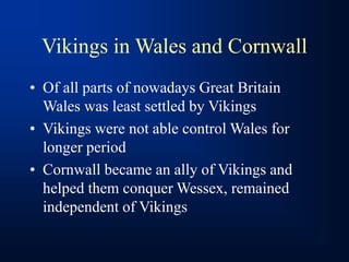Vikings in Wales and Cornwall
• Of all parts of nowadays Great Britain
Wales was least settled by Vikings
• Vikings were not able control Wales for
longer period
• Cornwall became an ally of Vikings and
helped them conquer Wessex, remained
independent of Vikings
 
