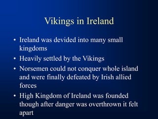 Vikings in Ireland
• Ireland was devided into many small
kingdoms
• Heavily settled by the Vikings
• Norsemen could not conquer whole island
and were finally defeated by Irish allied
forces
• High Kingdom of Ireland was founded
though after danger was overthrown it felt
apart
 