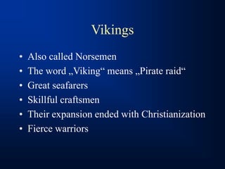 Vikings
• Also called Norsemen
• The word „Viking“ means „Pirate raid“
• Great seafarers
• Skillful craftsmen
• Their expansion ended with Christianization
• Fierce warriors
 