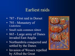 Earliest raids
• 787 - First raid in Dorset
• 793 - Monastery of
Lindisfarne
• Small raids common since
• 865 - Large army of Danes
invaded East Anglia
• Northumbria conquered and
settled by the Danes
• Invasion of Wessex repelled
by Alfred the Great
 