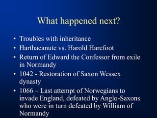 What happened next?
• Troubles with inheritance
• Harthacanute vs. Harold Harefoot
• Return of Edward the Confessor from exile
in Normandy
• 1042 - Restoration of Saxon Wessex
dynasty
• 1066 – Last attempt of Norwegians to
invade England, defeated by Anglo-Saxons
who were in turn defeated by William of
Normandy
 