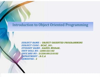 Introduction to Object Oriented Programming
SUBJECT NAME : OBJECT ORIENTED PROGRAMMING
SUBJECT CODE : BCAC_301.
STUDENT NAME : RAHUL MODAK.
UNIV ROLL NO : 22601221182
UNIV REG NO : 212261001210182
DEPARTMENT : B.C.A
SEMESTER : 3
 