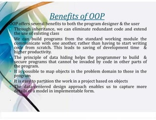 Benefits of OOP
OOP offers several benefits to both the program designer & the user
▪ Through inheritance, we can eliminate redundant code and extend
the use of existing class
▪ We can build programs from the standard working module the
communicate with one another, rather than having to start writing
code from scratch. This leads to saving of development time &
higher productivity.
▪ The principle of data hiding helps the programmer to build &
secure programs that cannot be invaded by code in other parts of
the program.
▪ It is possible to map objects in the problem domain to those in the
program
▪ It is easy to partition the work in a project based on objects
▪ The data-centered design approach enables us to capture more
details of a model in implementable form.
.
 