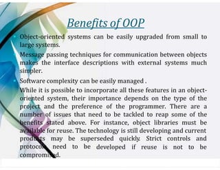 Benefits of OOP
▪ Object-oriented systems can be easily upgraded from small to
large systems.
▪ Message passing techniques for communication between objects
makes the interface descriptions with external systems much
simpler.
▪ Software complexity can be easily managed .
While it is possible to incorporate all these features in an object-
oriented system, their importance depends on the type of the
project and the preference of the programmer. There are a
number of issues that need to be tackled to reap some of the
benefits stated above. For instance, object libraries must be
available for reuse. The technology is still developing and current
products may be superseded quickly. Strict controls and
protocols need to be developed if reuse is not to be
compromised.
 