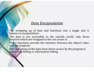 ➢ Data Encapsulation
▪ The wrapping up of data and functions into a single unit is
known as encapsulation.
▪ The data is not accessible to the outside world, only those
function which are wrapped in the can access it.
▪ These functions provide the interface between the object’s data
and the program.
▪ This insulation of the data from direct access by the program is
called data hiding or information hiding.
 
