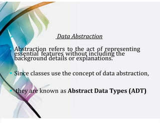 ➢ Data Abstraction
▪ Abstraction refers to the act of representing
essential features without including the
background details or explanations.
▪ Since classes use the concept of data abstraction,
▪ they are known as Abstract Data Types (ADT)
 