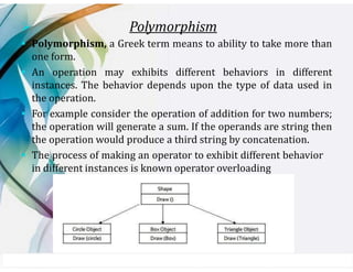 ➢ Polymorphism
▪ Polymorphism, a Greek term means to ability to take more than
one form.
▪ An operation may exhibits different behaviors in different
instances. The behavior depends upon the type of data used in
the operation.
▪ For example consider the operation of addition for two numbers;
the operation will generate a sum. If the operands are string then
the operation would produce a third string by concatenation.
▪ The process of making an operator to exhibit different behavior
in different instances is known operator overloading
 