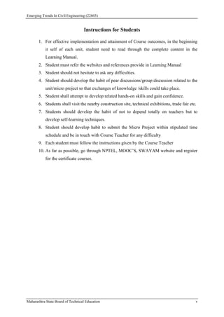 Emerging Trends In Civil Engineering (22603)
Maharashtra State Board of Technical Education v
Instructions for Students
1. For effective implementation and attainment of Course outcomes, in the beginning
it self of each unit, student need to read through the complete content in the
Learning Manual.
2. Student must refer the websites and references provide in Learning Manual
3. Student should not hesitate to ask any difficulties.
4. Student should develop the habit of pear discussions/group discussion related to the
unit/micro project so that exchanges of knowledge /skills could take place.
5. Student shall attempt to develop related hands-on skills and gain confidence.
6. Students shall visit the nearby construction site, technical exhibitions, trade fair etc.
7. Students should develop the habit of not to depend totally on teachers but to
develop self-learning techniques.
8. Student should develop habit to submit the Micro Project within stipulated time
schedule and be in touch with Course Teacher for any difficulty
9. Each student must follow the instructions given by the Course Teacher
10. As far as possible, go through NPTEL, MOOC’S, SWAYAM website and register
for the certificate courses.
 