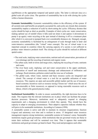 Emerging Trends In Civil Engineering (22603)
Maharashtra State Board of Technical Education 89
equilibriums at the appropriate temporal and spatial scales. The latter is relevant since at a
global scale all cycles close. The question of sustainability has to do with closing the cycles
within a human dimension.
Economic Sustainability: Economic sustainability relates to the efficiency of the system. If
all societal costs and benefits are properly accounted for, and cycles are closed, then economic
sustainability implies a reduction of scale by short-cutting the cycles. Efficiency dictates that
cycles should be kept as short as possible. Examples of short cycles are: water conservation,
making optimal use of rainfall where it falls (and not drain it and capture it downstream to
pump it up again); water recycling at the spot instead of draining it off to a treatment plant
after which it is conveyed or pumped back over considerable distances etc. Strangely enough,
economic sustainability is facilitated by an enlargement of scale through trade in land- and
water-intensive commodities (the "virtual" water concept). The use of virtual water is an
important concept in countries where the carrying capacity of a society is not sufficient to
produce water intensive products itself. The closing of cycles should be realized at different
spatial scales:
• The rural scale, implying water conservation, nutrient and soil conservation, prevention of
over-drainage and the recycling of nutrients and organic waste.
• The urban scale, both in towns and mega-cities, implying the recycling of water, nutrients
and waste.
• The river basin scale, implying: soil and water conservation in the upper catchment,
prevention of runoff and unnecessary drainage and enhancement of infiltration and
recharge, flood retention, pollution control and the wise use of wetlands.
• The global scale, where water, nutrient and basic resource cycles are integrated and
closed. The concept of virtual water is a tool for an equitable utilization of water
resources. This requires an open and accessible global market and the use of resource-
based economic incentives such as resource taxing ("Green tax" which taxes the use of
non-renewable or finite resources), as opposed to taxing renewable resources such as
labour, which is the general practice today.
Institutional Sustainability: In order to ensure sustainability, the right decisions have to be
made. This requires that the relevant institutions are in place which can facilitate the proper
decision processes. Moreover, institutions need to adequately respond to changing
requirements and a changing environment in which they operate. They should have the
capacity to adapt to emerging circumstances. Their adaptive capacities indicate whether they
will prove to be sustainable institutions. According to Costanza (1994).
A sustainable system is active and able to maintain its structure (organization), function
(vigour) and autonomy over time and is resilient in stress. 15 Integrated water resources
management requires strong institutions; sustainable systems in Costanza’s sense. Sustainable
institutions require good governance; while institutions that are governed wisely are likely to
retain their resilience and will be sustained over time. Thus it appears that sustainable
institutions and good governance go hand in hand. They need and presuppose each other.
 