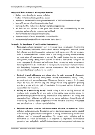 Emerging Trends In Civil Engineering (22603)
Maharashtra State Board of Technical Education 90
Integrated Water Resources Management Benefits:
 Surface protection of water against pollution
 Surface protection of soil against soil erosion
 Improve of water resources management in the area of individual towns and villages
 More efficient use of public administration funds
 Increase of public participation during water planning processes
 All land and soil owners in the given area should take co-responsibility for the
protection and use of water resources and soil fund
 Accelerate and increase economic efficiency
 Secure treatment of waste waters in local municipalities
 Improvement of opportunities to recover new water sources
Strategies for Sustainable Water Resource Management:
 From engineering water conservancy to resource water conservancy - Engineering
water conservancy focuses on effective water resource management. However, due to
lack of experience in the operation, maintenance and management of water projects,
some of them have become a serious threat to local society, economy and environment
on construction of water projects. In view of the crucial situation in water resource
management, Wang (1999) pointed out that we have to transfer the focal point of
water resources development and utilization from engineering water conservancy
focusing attention on the construction of water projects, to resource water conservancy
and intensifying integrated water resource management. This transfer has been
recognized as highly beneficial to our country.
 Rational strategic visions and operational plans for water resource development:
Sustainable water resource management should simultaneously satisfy social,
economic and environmental demands. This means that water resources development
should be based on a rational long-term strategic vision using appropriate planning
criteria in accord with the goal of sustainable development and the definition of
sustainable water resources.
 Setting up a water-saving society: Water saving is one of the key measures of
resolving water scarcity. To set up a water saving society, more attention should be
paid to intensifying the water-saving awareness of every member of the society and
developing highly effective and efficient water-saving techniques. Intensification of
water-saving awareness needs comprehensive water education and should be regarded
as a part of national or regional capacity building.
 Protection of water resource and reconstruction of water environments: Water
pollution and environmental degradation are two key factors causing quality induced
water scarcity. Rapid economic development is usually accompanied by severe water
pollution and environmental degradation. To prevent water pollution and to
reconstruct the water environment, it is important to implement environmental
protection laws and policies and efficient environmental management institutions, to
 
