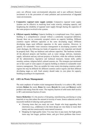 Emerging Trends In Civil Engineering (22603)
Maharashtra State Board of Technical Education 91
carry out efficient water environmental education and to put sufficient financial
investment in to the prevention of water pollution and reconstruction of degraded
water environments.
 Conjunctive regional water supply systems: Conjunctive regional water supply
systems can be effective in resolving local water scarcity, enlarging capacity, and
heightening the reliability of regional water supply through sharing the capacities of
the water projects involved in the systems.
 Efficient capacity building: Capacity building is a complicated issue. First, capacity
building is a comprehensive concept without a commonly recognized definition.
Second, there are no commonly accepted criteria on capacity building. Different
countries require different capacities at the same developing stages. Different
developing stages need different capacities in the same countries. However, in
general, for sustainable water resources management in developing countries with
water shortages, the following two kinds of capacities are very important and should
be properly built. They are hardware and software capacities. The hardware includes
all the physical projects and facilities such as water storage, delivery, treatment,
supply, utilization and any relevant projects or facilities, while the software includes
all the administrative, legislative and technical measures, human skills, public
morality, notions, religious belief, cultural customs, etc. The strategies just mentioned
are in fact a part or some aspects of capacity building in relation to sustainable water
resource management. They are suitable for water scarce developing countries and/or
regions but may be different for different countries and/or regions and their different
developing stages as well. Each country should make its own plans for capacity
building according to its requirement.
4.2 4 R’s in Waste Management:
The main emphasis of modern waste management hierarchy is to achieve 4Rs, which
includes Reduce the waste, Reuse the waste, Recycle the waste and Recover useful
products and energy from the waste. The majority fraction of solid waste shall involve
in 4R’s and minimum fraction of waste.
Source Reduction: It is the practice of designing, manufacturing, purchasing or using
materials in way that reduce the amount or toxicity of waste. Source reduction can be a
successful method of reducing waste generation.
 Choosing items that you need, not want: People who keep upgrading their
electronics (e.g., cellphones) to the latest design are very likely to waste their
money and also unnecessarily waste natural resources.
 Shopping for high-quality items: You may have to pay more, but high-quality
items may last longer, perform better, and give fewer problems than lower-
 