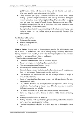 Emerging Trends In Civil Engineering (22603)
Maharashtra State Board of Technical Education 92
quality items. Instead of disposable items, opt for durable ones such as
silverware, reusable cups, and reusable water bottles.
 Using minimum packaging: Packaging materials like plastic bags, boxes,
packing peanuts, and plastic wrappers often wind up in landfills. Bring your
own shopping bags instead of using plastic bags. If you don’t have shopping
bags, use paper bags instead of plastic because they decompose faster. Many
stores have reusable bags for sale at the register, and some stores even have
used plastic bags for consumers to use.
 Buying local products: Besides stimulating the local economy, buying local
products means we can reduce negative environmental impacts from
transportation.
Benefits Source Reduction:
 Saves natural resources,
 Reduces toxicity of waste,
 Reduces costs.
Reuse of Wastes: Reusing items by repairing them, ensuring that it finds a user when
it is of no use to the first user. This can be done by selling it, donating it to charity.
Reusing products, when possible, is even better than recycling because the item does
not need to be reprocessed before it can be used again.
Following are some examples of reuse.
 Containers can be reused at home or for school projects.
 Reuse wrapping paper, plastic bags, boxes, and lumber.
 Give outgrown clothing to friends or charity.
 Buy beverages in returnable containers.
 Donate broken appliances to charity or a local vocational school, which can use
them for art classes or for students to practice repairing.
 Offer furniture and household items that are no longer needed to people in
need, friends, or charity.
 Sheets of paper that have been used on only one side can be used for note-
taking or rough drafts.
 Old, outdated furniture can be reupholstered or slipcovered. Have padding
added to the furniture to give it a new look. Often the frame can be modified
slightly to change the way it looks.
 Old towels and sheets can be cut in small pieces and used for dust cloths.
 Books and magazines can be donated to schools, public libraries, or nursing
homes.
 Newspapers can be donated to pet stores.
 Packing materials, such as polystyrene, plastic quilting, and similar materials,
can be saved and reused again for packing.
 Carry a reusable bag or take bags to the store when you go for shopping. There
are
 