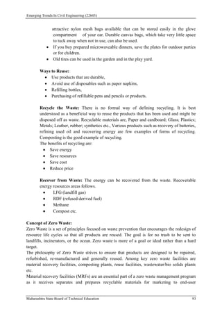 Emerging Trends In Civil Engineering (22603)
Maharashtra State Board of Technical Education 93
attractive nylon mesh bags available that can be stored easily in the glove
compartment of your car. Durable canvas bags, which take very little space
to tuck away when not in use, can also be used.
 If you buy prepared microwaveable dinners, save the plates for outdoor parties
or for children.
 Old tires can be used in the garden and in the play yard.
Ways to Reuse:
 Use products that are durable,
 Avoid use of disposables such as paper napkins,
 Refilling bottles,
 Purchasing of refillable pens and pencils or products.
Recycle the Waste: There is no formal way of defining recycling. It is best
understood as a beneficial way to reuse the products that has been used and might be
disposed off as waste. Recyclable materials are, Paper and cardboard; Glass; Plastics;
Metals; Leather, rubber; synthetics etc., Various products such as recovery of batteries,
refining used oil and recovering energy are few examples of forms of recycling.
Composting is the good example of recycling.
The benefits of recycling are:
 Save energy
 Save resources
 Save cost
 Reduce price
Recover from Waste: The energy can be recovered from the waste. Recoverable
energy resources areas follows.
 LFG (landfill gas)
 RDF (refused derived fuel)
 Methane
 Compost etc.
Concept of Zero Waste:
Zero Waste is a set of principles focused on waste prevention that encourages the redesign of
resource life cycles so that all products are reused. The goal is for no trash to be sent to
landfills, incinerators, or the ocean. Zero waste is more of a goal or ideal rather than a hard
target.
The philosophy of Zero Waste strives to ensure that products are designed to be repaired,
refurbished, re-manufactured and generally reused. Among key zero waste facilities are
material recovery facilities, composting plants, reuse facilities, wastewater/bio solids plants
etc.
Material recovery facilities (MRFs) are an essential part of a zero waste management program
as it receives separates and prepares recyclable materials for marketing to end-user
 