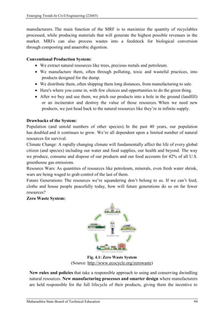 Emerging Trends In Civil Engineering (22603)
Maharashtra State Board of Technical Education 94
manufacturers. The main function of the MRF is to maximize the quantity of recyclables
processed, while producing materials that will generate the highest possible revenues in the
market. MRFs can also process wastes into a feedstock for biological conversion
through composting and anaerobic digestion.
Conventional Production System:
 We extract natural resources like trees, precious metals and petroleum.
 We manufacture them, often through polluting, toxic and wasteful practices, into
products designed for the dump.
 We distribute them, often shipping them long distances, from manufacturing to sale.
 Here's where you come in, with few choices and opportunities to do the green thing.
 After we buy and use them, we pitch our products into a hole in the ground (landfill)
or an incinerator and destroy the value of those resources. When we need new
products, we just head back to the natural resources like they’re in infinite supply.
Drawbacks of the System:
Population (and untold numbers of other species): In the past 40 years, our population
has doubled and it continues to grow. We’re all dependent upon a limited number of natural
resources for survival.
Climate Change: A rapidly changing climate will fundamentally affect the life of every global
citizen (and species) including our water and food supplies, our health and beyond. The way
we produce, consume and dispose of our products and our food accounts for 42% of all U.S.
greenhouse gas emissions.
Resource Wars: As quantities of resources like petroleum, minerals, even fresh water shrink,
wars are being waged to grab control of the last of them.
Future Generations: The resources we’re squandering don’t belong to us. If we can’t feed,
clothe and house people peacefully today, how will future generations do so on far fewer
resources?
Zero Waste System:
Fig. 4.1: Zero Waste System
(Source: http://www.ecocycle.org/zerowaste)
New rules and policies that take a responsible approach to using and conserving dwindling
natural resources. New manufacturing processes and smarter design where manufacturers
are held responsible for the full lifecycle of their products, giving them the incentive to
 