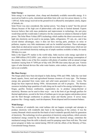Emerging Trends In Civil Engineering (22603)
Maharashtra State Board of Technical Education 96
Solar Energy:
Solar energy is an important, clean, cheap and abundantly available renewable energy. It is
received on Earth in cyclic, intermittent and dilute form with very low power density i.e. 0 to
1 kW/m2. Solar energy received on the ground level is affected by atmospheric clarity, degree
of latitude, etc.
Solar Power was once considered, like nuclear power, “too cheap to meter” but this proved
illusory because of the high cost of photovoltaic cells and due to limited demand. Experts
however believe that with mass production and improvement in technology, the unit price
would drop and this would make it attractive for the consumers in relation to thermal or hydel
power. The Solar Photo Voltaic (SPV) technology which enables the direct conversion of sun
light into electricity can be used to run pumps, lights, refrigerators, TV sets, etc., and it has
several distinct advantages, since it does not have moving parts, produces no noise or
pollution, requires very little maintenance and can be installed anywhere. These advantages
make them an ideal power source for use especially in remote and isolated areas which are not
served by conventional electricity making use of ample sunshine available in India, for nearly
300 days in a year.
India is the largest PV market in the world today. India receives solar energy equivalent to
over 5000 trillion (1012) kWh / year, which is far more than the total energy consumption of
the country. India is one of the few countries with plenty of sunshine with an annual average
insulation varying from 4-7 kWh per m²/day with 250-300 clear sunny days per year. Various
types of solar thermal devices like solar water heaters, solar cookers, solar stills, solar dryers
and so are available.
Bio Mass Energy:
The biogas plants have been developed in India during 1930s and 1940s. India has vast land
based, aquatic, forest, rural and agricultural biomass resources of every type. The biomass
energy also generated from waste water and solid waste generated in cities / towns. The
design has been improved during 1950s. Advancements are still in progress. The biomass
resources including large quantities of cattle dung can be used in bio-energy technologies viz.,
biogas, gasifier, biomass combustion, cogeneration etc. to produce energy-thermal or
electricity. Biomass can be used in three ways – one in the form of gas through gasifiers for
thermal applications, second in the form of methane gas to run gas engines and produce power
and the third through combustion to produce steam and thereby power. It serves many
purposes like - Energy supply, rural development, Waste disposal and Environment balance.
Wind Energy:
The evolution of windmills into wind turbines did not happen overnight and attempts to
produce electricity with windmills date back to the beginning of the century. It was the
country Denmark which erected the first batch of steel windmills specially built for generation
of electricity. The technology involves generation of electricity using turbines, which converts
mechanical energy created by the rotation of blades into electrical energy; sometimes the
mechanical energy from the mills is directly used for pumping water from well also. The wind
power program in India was started during 1983-84 with the efforts of the Ministry of Non-
Conventional Energy Sources.
 
