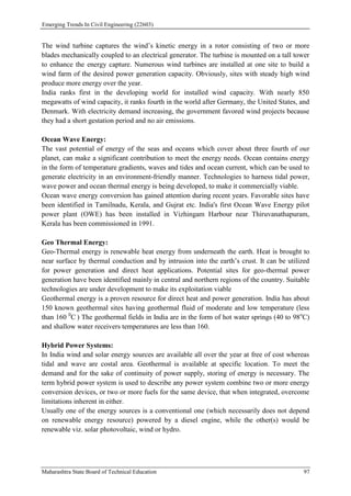 Emerging Trends In Civil Engineering (22603)
Maharashtra State Board of Technical Education 97
The wind turbine captures the wind’s kinetic energy in a rotor consisting of two or more
blades mechanically coupled to an electrical generator. The turbine is mounted on a tall tower
to enhance the energy capture. Numerous wind turbines are installed at one site to build a
wind farm of the desired power generation capacity. Obviously, sites with steady high wind
produce more energy over the year.
India ranks first in the developing world for installed wind capacity. With nearly 850
megawatts of wind capacity, it ranks fourth in the world after Germany, the United States, and
Denmark. With electricity demand increasing, the government favored wind projects because
they had a short gestation period and no air emissions.
Ocean Wave Energy:
The vast potential of energy of the seas and oceans which cover about three fourth of our
planet, can make a significant contribution to meet the energy needs. Ocean contains energy
in the form of temperature gradients, waves and tides and ocean current, which can be used to
generate electricity in an environment-friendly manner. Technologies to harness tidal power,
wave power and ocean thermal energy is being developed, to make it commercially viable.
Ocean wave energy conversion has gained attention during recent years. Favorable sites have
been identified in Tamilnadu, Kerala, and Gujrat etc. India's first Ocean Wave Energy pilot
power plant (OWE) has been installed in Vizhingam Harbour near Thiruvanathapuram,
Kerala has been commissioned in 1991.
Geo Thermal Energy:
Geo-Thermal energy is renewable heat energy from underneath the earth. Heat is brought to
near surface by thermal conduction and by intrusion into the earth’s crust. It can be utilized
for power generation and direct heat applications. Potential sites for geo-thermal power
generation have been identified mainly in central and northern regions of the country. Suitable
technologies are under development to make its exploitation viable
Geothermal energy is a proven resource for direct heat and power generation. India has about
150 known geothermal sites having geothermal fluid of moderate and low temperature (less
than 160 0
C ) The geothermal fields in India are in the form of hot water springs (40 to 98o
C)
and shallow water receivers temperatures are less than 160.
Hybrid Power Systems:
In India wind and solar energy sources are available all over the year at free of cost whereas
tidal and wave are costal area. Geothermal is available at specific location. To meet the
demand and for the sake of continuity of power supply, storing of energy is necessary. The
term hybrid power system is used to describe any power system combine two or more energy
conversion devices, or two or more fuels for the same device, that when integrated, overcome
limitations inherent in either.
Usually one of the energy sources is a conventional one (which necessarily does not depend
on renewable energy resource) powered by a diesel engine, while the other(s) would be
renewable viz. solar photovoltaic, wind or hydro.
 
