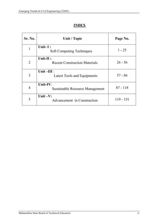 Emerging Trends In Civil Engineering (22603)
Maharashtra State Board of Technical Education vi
INDEX
Sr. No. Unit / Topic Page No.
1
Unit- I :
Soft Computing Techniques 1 - 25
2
Unit-II :
Recent Construction Materials 26 - 56
3
Unit –III :
Latest Tools and Equipments 57 - 86
4
Unit-IV:
Sustainable Resource Management 87 - 118
5
Unit –V:
Advancement in Construction 119 - 151
 