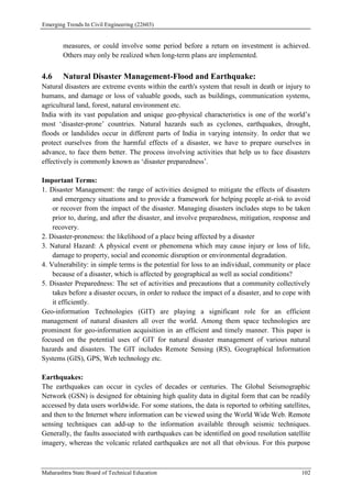 Emerging Trends In Civil Engineering (22603)
Maharashtra State Board of Technical Education 102
measures, or could involve some period before a return on investment is achieved.
Others may only be realized when long-term plans are implemented.
4.6 Natural Disaster Management-Flood and Earthquake:
Natural disasters are extreme events within the earth's system that result in death or injury to
humans, and damage or loss of valuable goods, such as buildings, communication systems,
agricultural land, forest, natural environment etc.
India with its vast population and unique geo-physical characteristics is one of the world’s
most ‘disaster-prone’ countries. Natural hazards such as cyclones, earthquakes, drought,
floods or landslides occur in different parts of India in varying intensity. In order that we
protect ourselves from the harmful effects of a disaster, we have to prepare ourselves in
advance, to face them better. The process involving activities that help us to face disasters
effectively is commonly known as ‘disaster preparedness’.
Important Terms:
1. Disaster Management: the range of activities designed to mitigate the effects of disasters
and emergency situations and to provide a framework for helping people at-risk to avoid
or recover from the impact of the disaster. Managing disasters includes steps to be taken
prior to, during, and after the disaster, and involve preparedness, mitigation, response and
recovery.
2. Disaster-proneness: the likelihood of a place being affected by a disaster
3. Natural Hazard: A physical event or phenomena which may cause injury or loss of life,
damage to property, social and economic disruption or environmental degradation.
4. Vulnerability: in simple terms is the potential for loss to an individual, community or place
because of a disaster, which is affected by geographical as well as social conditions?
5. Disaster Preparedness: The set of activities and precautions that a community collectively
takes before a disaster occurs, in order to reduce the impact of a disaster, and to cope with
it efficiently.
Geo-information Technologies (GIT) are playing a significant role for an efficient
management of natural disasters all over the world. Among them space technologies are
prominent for geo-information acquisition in an efficient and timely manner. This paper is
focused on the potential uses of GIT for natural disaster management of various natural
hazards and disasters. The GIT includes Remote Sensing (RS), Geographical Information
Systems (GIS), GPS, Web technology etc.
Earthquakes:
The earthquakes can occur in cycles of decades or centuries. The Global Seismographic
Network (GSN) is designed for obtaining high quality data in digital form that can be readily
accessed by data users worldwide. For some stations, the data is reported to orbiting satellites,
and then to the Internet where information can be viewed using the World Wide Web. Remote
sensing techniques can add-up to the information available through seismic techniques.
Generally, the faults associated with earthquakes can be identified on good resolution satellite
imagery, whereas the volcanic related earthquakes are not all that obvious. For this purpose
 