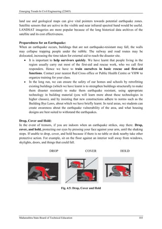 Emerging Trends In Civil Engineering (22603)
Maharashtra State Board of Technical Education 103
land use and geological maps can give vital pointers towards potential earthquake zones.
Satellite sensors that are active in the visible and near infrared spectral band would be useful.
LANDSAT imageries are more popular because of the long historical data archives of the
satellite and its cost effectiveness.
Preparedness for an Earthquake:
When an earthquake occurs, buildings that are not earthquake-resistant may fall, the walls
may collapse trapping people under the rubble. The railway and road routes may be
dislocated, increasing the time taken for external aid to reach the disaster site.
 It is important to help survivors quickly. We have learnt that people living in the
region usually carry out most of the first-aid and rescue work, who we call first
responders. Hence we have to train ourselves in basic rescue and first-aid
functions. Contact your nearest Red Cross office or Public Health Centre or VHW to
organize training for your class.
 In the long run, we can ensure the safety of our homes and schools by retrofitting
existing buildings (which we have learnt is to strengthen buildings structurally to make
them disaster resistant) to make them earthquake resistant, using appropriate
technology in building material (you will learn more about these technologies in
higher classes), and by insisting that new constructions adhere to norms such as the
Building Bye Laws, about which we have briefly learnt. In rural areas, we students can
create awareness about the earthquake vulnerability of the area, and what housing
designs are best suited to withstand the earthquakes.
Drop, Cover and Hold:
In the event of tremors, if you are indoors when an earthquake strikes, stay there. Drop,
cover, and hold, protecting our eyes by pressing your face against your arm, until the shaking
stops. If unable to drop, cover, and hold because if there is no table or desk nearby take other
protective action. For example, sit on the floor against an interior wall away from windows,
skylights, doors, and things that could fall.
DROP COVER HOLD
Fig. 4.5: Drop, Cover and Hold
 