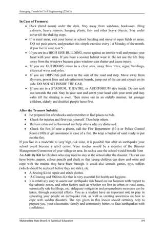 Emerging Trends In Civil Engineering (22603)
Maharashtra State Board of Technical Education 104
In Case of Tremors:
 Duck (bend down) under the desk. Stay away from windows, bookcases, filing
cabinets, heavy mirrors, hanging plants, fans and other heavy objects. Stay under
cover till the shaking stops.
 If in rural areas, exit your home or school building and move to open fields or areas.
DO not push others, and practice this simple exercise every 1st Monday of the month,
if you live in zone 4 or 5.
 If you are in a HIGH RISE BUILDING, move against an interior wall and protect your
head with your arms. If you have a scooter helmet wear it. Do not use the lift. Stay
away from the windows because glass windows can shatter and cause injury.
 If you are OUTDOORS move to a clear area, away from trees, signs, buildings,
electrical wires and poles.
 If you are DRIVING pull over to the side of the road and stop. Move away from
flyovers, power lines and advertisement boards, jump out of the car and crouch on its
side. DO NOT SIT INSIDE THE CAR.
 If you are in a STADIUM, THEATRE, or AUDITORIUM stay inside. Do not rush
out towards the exit. Stay in your seat and cover your head with your arms and stay
calm till the shaking is over. Then move out in an orderly manner, let younger
children, elderly and disabled people leave first.
After the Tremors Subside:
 Be prepared for aftershocks and remember to find places to hide.
 Check for injuries and first treat yourself. Then help others.
 Remain calm and self-assured and help others who are distressed.
 Check for fire. If near a phone, call the Fire Department (101) or Police Control
Room (100) or get assistance in case of a fire. Do keep a bucket of sand ready to put
out the fire.
If you live in a moderate to very high risk zone, it is possible that after an earthquake your
school could become a relief centre. Your teacher would be a member of the Disaster
Management Committee of your village or area. In such a case the school would benefit from
An Activity Kit for children who may need to stay at the school after the disaster. This kit can
have books, papers, colour pencils and chalk so that young children can draw and write and
cope with the trauma they have been through. It could also contain games, toys, toffees
(which should be replaced before they are stale), etc.
 A Sewing Kit to repair and stitch clothes
 A Cleaning and Utilities Kit that is very essential for health and hygiene.
 It is relatively easy to assess our earthquake risk based on our location with respect to
the seismic zones, and other factors such as whether we live in urban or rural areas,
seismically safe buildings, etc. Adequate mitigation and preparedness measures can be
taken, through concerted efforts. You as a student have an important role to play in
educating your people on earthquake risk, as well as creating awareness on how to
cope with sudden disasters. The tips given in this lesson should certainly help to
prepare you, your classmates, family and community better, to face earthquakes with
confidence.
 