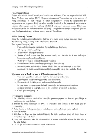 Emerging Trends In Civil Engineering (22603)
Maharashtra State Board of Technical Education 106
Flood Preparedness:
Floods, which are a natural hazard, need not become a disaster, if we are prepared to deal with
them. We know that trained DMTs (Disaster Management Teams) that are in the process of
being constituted in each village or urban neighborhood would be responsible for
preparedness and response. Each one of us must be involved in the process of preparedness,
creation of awareness and the working of skilled emergency response teams. This would
reduce loss of life and minimize human suffering. This guide lists simple things that you and
your family can do to stay safe and protect yourself from floods.
Before Flooding Occurs:
Know the route to nearest safe shelters that you have learnt about earlier. You must have
the following ready, to carry to the safe shelter, if needed.
This is your Emergency Kit:
 First aid kit with extra medication for snakebite and diarrhoea.
 Strong ropes for tying things.
 A radio, torch and spare batteries
 Stocks of fresh water, dry food (chana, mudi, gur, biscuits, etc.), salt and sugar,
kerosene, candles and matchboxes.
 Water-proof bags to store clothing and valuables
 Umbrellas and bamboo sticks (to protect you from snakes).
 If in rural areas, identify areas that are higher than the surroundings, or get your
community to build an earthen mound to locate cattle, etc in the event of a flood.
When you hear a flood warning or if flooding appears likely:
 Tune in to your local radio or watch TV for warnings and advice
 Keep vigil on flood warning given by local authorities.
 Keep dry food, drinking water and warm clothes ready
 In rural areas, prepare to take bullock-carts, other agricultural equipment and
domestic animals to safer places or to pre-identified areas such as mounds.
 Check you emergency kit.
If you need to Evacuate:
1) Pack clothing, essential medication, valuables, personal papers, etc. in water-proof bags, to
be taken to the safe shelter.
2) Inform the local volunteers or DMT (if available) the address of the place you are
evacuating.
3) Raise furniture, clothing, appliances on to beds or tables (electrical items highest)
4) Turn off power.
5) Whether you leave or stay, put sandbags in the toilet bowl and cover all drain holes to
prevent sewage back-flow.
6) Lock your house and take the recommended or known evacuation routes for your area to
the safe-shelter.
7) Do not get into water of unknown depth and current.
 