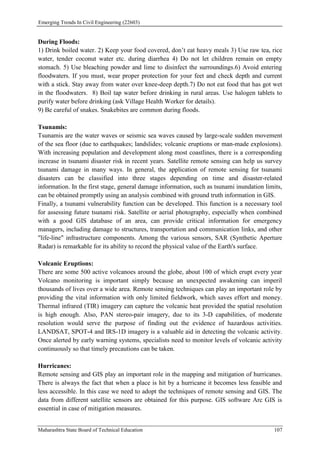 Emerging Trends In Civil Engineering (22603)
Maharashtra State Board of Technical Education 107
During Floods:
1) Drink boiled water. 2) Keep your food covered, don’t eat heavy meals 3) Use raw tea, rice
water, tender coconut water etc. during diarrhea 4) Do not let children remain on empty
stomach. 5) Use bleaching powder and lime to disinfect the surroundings.6) Avoid entering
floodwaters. If you must, wear proper protection for your feet and check depth and current
with a stick. Stay away from water over knee-deep depth.7) Do not eat food that has got wet
in the floodwaters. 8) Boil tap water before drinking in rural areas. Use halogen tablets to
purify water before drinking (ask Village Health Worker for details).
9) Be careful of snakes. Snakebites are common during floods.
Tsunamis:
Tsunamis are the water waves or seismic sea waves caused by large-scale sudden movement
of the sea floor (due to earthquakes; landslides; volcanic eruptions or man-made explosions).
With increasing population and development along most coastlines, there is a corresponding
increase in tsunami disaster risk in recent years. Satellite remote sensing can help us survey
tsunami damage in many ways. In general, the application of remote sensing for tsunami
disasters can be classified into three stages depending on time and disaster-related
information. In the first stage, general damage information, such as tsunami inundation limits,
can be obtained promptly using an analysis combined with ground truth information in GIS.
Finally, a tsunami vulnerability function can be developed. This function is a necessary tool
for assessing future tsunami risk. Satellite or aerial photography, especially when combined
with a good GIS database of an area, can provide critical information for emergency
managers, including damage to structures, transportation and communication links, and other
"life-line" infrastructure components. Among the various sensors, SAR (Synthetic Aperture
Radar) is remarkable for its ability to record the physical value of the Earth's surface.
Volcanic Eruptions:
There are some 500 active volcanoes around the globe, about 100 of which erupt every year
Volcano monitoring is important simply because an unexpected awakening can imperil
thousands of lives over a wide area. Remote sensing techniques can play an important role by
providing the vital information with only limited fieldwork, which saves effort and money.
Thermal infrared (TIR) imagery can capture the volcanic heat provided the spatial resolution
is high enough. Also, PAN stereo-pair imagery, due to its 3-D capabilities, of moderate
resolution would serve the purpose of finding out the evidence of hazardous activities.
LANDSAT, SPOT-4 and IRS-1D imagery is a valuable aid in detecting the volcanic activity.
Once alerted by early warning systems, specialists need to monitor levels of volcanic activity
continuously so that timely precautions can be taken.
Hurricanes:
Remote sensing and GIS play an important role in the mapping and mitigation of hurricanes.
There is always the fact that when a place is hit by a hurricane it becomes less feasible and
less accessible. In this case we need to adopt the techniques of remote sensing and GIS. The
data from different satellite sensors are obtained for this purpose. GIS software Arc GIS is
essential in case of mitigation measures.
 