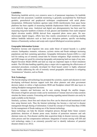 Emerging Trends In Civil Engineering (22603)
Maharashtra State Board of Technical Education 108
Landslides:
Monitoring landslide activity over extensive areas is of paramount importance for landslide
hazard and risk assessment. Landslide monitoring is generally accomplished by field-based
geodetic, geotechnical and geophysical techniques complemented with aerial photo-
interpretation. Differential Synthetic aperture radar (SAR) interferometry from space borne
platforms has been capable of measuring landslide displacement fields of centimetric order
over relatively large areas. Analytical and digital aero photogrammetry has been used for
measuring long-term landform evolution of rock glaciers and landslides from multi temporal
digital elevation models (DEM) derived from sequential photo stereo pairs. On non-
stereoscopic digital imagery, efforts have thus mainly concentrated on extracting possible
indirect landslide indicators such as land cover disruption patterns, specific sun-shading
features of hummocky surfaces and scarps and a typical lithological occurrence patterns.
Geographic Information System:
Population increase and migration into areas under threat of natural hazards is a global
concern. Earthquakes, tsunamis, volcanoes, cyclonic storms and floods endanger increasing
populations and their sustaining agriculture. Geographic Information System (GIS) is a vital
tool for making use of remotely sensed data for disaster mitigation. High resolution visible
and SAR images are good for extracting topography and preparing land use maps of any area.
Digital Elevation Model (DEM) and land use map are important inputs to flood simulation
models. The GIS data handling capability plays a major role in supporting the effectiveness of
automated procedures eventually developed for flood hazard control in highly urbanized
areas. Studies addressing the role of remotely sensed geographic information in mitigating
"instantaneous" disasters, such as floods.
Web Technology:
The fast developing web-technology has prompted the scientists, experts and educators to start
developing web-based decision support tools that allow planners and other government
decision makers to utilize a high-resolution DEM and floodplain related GIS data layers in
making floodplain management decisions.
Cyclones, tsunamis and hurricanes can be seen coming through the satellite images.
Movement of high/low pressure winds can be monitored at 5-minute interval to help scientists
simulate the future scenario. Forecasting and warning regarding natural disasters can easily be
made available on the Internet.
Similarly, cyclones, forest fires and volcano lava flow can be observed and monitored in real
time using Internet tools. Thus the Internet technology has become a vital tool in disaster
management through sharing of information. Coined the concept of Virtual Data Base (VDB)
for the management of floods making use of the Internet technology.
Space technology can help the disaster mitigation process through better future scenario
predictions; detection of disaster prone areas; location of protection measures and safe
alternate routes etc. Post-disaster satellite data acquisition helps in disaster recovery; damage
claim process and fast compensation settlement. Integration of remote sensing with GIS and
web technology makes it an extremely powerful tool to identify indicators of potential
disasters (Islam et al, 2012).
 