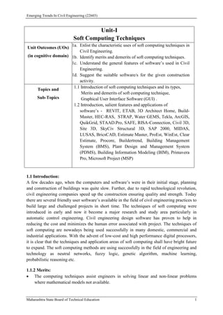 Emerging Trends In Civil Engineering (22603)
Maharashtra State Board of Technical Education 1
Unit-I
Soft Computing Techniques
Unit Outcomes (UOs)
(in cognitive domain)
1a. Enlist the characteristic uses of soft computing techniques in
Civil Engineering.
1b. Identify merits and demerits of soft computing techniques.
1c. Understand the general features of software’s used in Civil
Engineering.
1d. Suggest the suitable software/s for the given construction
activity.
Topics and
Sub-Topics
1.1 Introduction of soft computing techniques and its types,
Merits and demerits of soft computing technique,
Graphical User Interface Software (GUI) .
1.2 Introduction, salient features and applications of
software’s - REVIT, ETAB, 3D Architect Home, Build-
Master, HEC-RAS, STRAP, Water GEMS, Tekla, ArcGIS,
QuikGrid, STAAD.Pro, SAFE, RISA-Connection, Civil 3D,
Site 3D, SkyCiv Structural 3D, SAP 2000, MIDAS,
LUSAS, BricsCAD, Estimate Master, ProEst, WinEst, Clear
Estimate, Procore, Buildertrend, Building Management
System (BMS), Plant Design and Management System
(PDMS), Building Information Modeling (BIM), Primavera
Pro, Microsoft Project (MSP)
1.1 Introduction:
A few decades ago, when the computers and software’s were in their initial stage, planning
and construction of buildings was quite slow. Further, due to rapid technological revolution,
civil engineering companies speed up the construction ensuring quality and strength. Today
there are several friendly user software’s available in the field of civil engineering practices to
build large and challenged projects in short time. The techniques of soft computing were
introduced in early and now it become a major research and study area particularly in
automatic control engineering. Civil engineering design software has proven to help in
reducing the cost and minimizes the human error associated with project. The techniques of
soft computing are nowadays being used successfully in many domestic, commercial and
industrial applications. With the advent of low-cost and high performance digital processors,
it is clear that the techniques and application areas of soft computing shall have bright future
to expand. The soft computing methods are using successfully in the field of engineering and
technology as neutral networks, fuzzy logic, genetic algorithm, machine learning,
probabilistic reasoning etc.
1.1.2 Merits:
 The computing techniques assist engineers in solving linear and non-linear problems
where mathematical models not available.
 