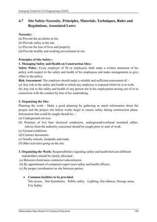 Emerging Trends In Civil Engineering (22603)
Maharashtra State Board of Technical Education 109
4.7 Site Safety-Necessity, Principles, Materials, Techniques, Rules and
Regulations, Associated Laws:
Necessity:
(a) Prevent the accidents at site.
(b) Provide safety at the site.
(c) Prevent the loss of lives and property.
(d) Provide healthy and working environment at site.
Principles of Site Safety:-
1. Managing Safety and Health on Construction Sites:
Safety Policy: Every employer of 50 or employees shall make a written statement of his
policy with respect to the safety and health of his employees and make arrangements to give
effect to the policy.
Risk Assessment: The employer should make a suitable and sufficient assessment of: -
(a) Any risk to the safety and health to which any employee is exposed whilst he is at work.
(b) Any risk to the safety and health of any person not in his employment arising out of or in
connection with the conduct by him of his undertaking.
2. Organizing the Site:
Planning the work - Make a good planning by gathering as much information about the
project and the project site before works begin to ensure safety during construction phase.
Information that could be sought should be: -
(a) Underground services.
(b) Presence of live bare electrical conductors, underground/overhead insulated cables.
Advice from the authority concerned should be sought prior to start of work.
(c) Ground conditions.
(d) Contract documents.
(e) Nearby schools, footpaths and roads.
(f) Other activities going on the site.
3. Organizing the Work: Responsibilities regarding safety and health between different
stakeholders should be clearly allocated:
(a) Between client/main contractor/subcontractor.
(b) By appointment of competent supervisors/safety and health officers.
(c) By proper coordination on site between parties.
 Common facilities to be provided.
Site access, Site boundaries, Public safety, Lighting, Site tidiness, Storage areas,
Fire Safety.
 