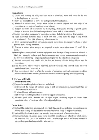 Emerging Trends In Civil Engineering (22603)
Maharashtra State Board of Technical Education 110
Excavations:
(a) Locate and identify all utility services, such as electrical, water and sewer in the area
before beginning to excavate.
(b) Don’t use pointed tools to probe for underground electrical cables.
(c) Remove or secure trees, utility poles, rocks or similar objects near the edge of an
excavation to prevent workers from being injured.
(d) Support the sides of excavations by sheet piling, shoring and bracing to guard against
danger to workers from fall or dislodgement of earth, rock or other material.
(e) Inspect excavation slopes and/or supporting systems daily for erosion or deterioration.
(f) Keep excavated materials back at least 600 mm (2 ft.) from the edge of any trench
excavation and 1.2 m (4 ft.) from any other excavation.
(g) Erect substantial guardrails or barriers around excavations to prevent workers or other
persons from falling into them.
(h) Provide a ladder when workers are required to enter excavations over 1.5 m (5 ft) in
depth.
(i) Do not place or move load, plant or equipment near the edge of any excavation where it is
likely to cause its collapse and thereby endanger any person unless precautions such as
the provision of shoring or piling are taken to prevent the sides from collapsing.
(j) Provide anchored stop blocks and barriers to prevent vehicles being driven into the
excavation.
(k) Do not allow heavy vehicles near the excavation unless the support work has been
specially designed to permit it.
(l) If an excavation is likely to affect the security of a structure on which persons are working,
precautions should be taken to protect the structure from collapse by providing shoring.
4. Working at Height:
General Provisions:
(a) Ensure that working platform is secure and check.
(i) It Support the weight of workers using it and any materials and equipment they are
likely to use or store on it.
(ii) It is stable and will not overturn.
(iii) It footed on stable ground or on a stable support or structure.
(b) Provide guard rails, barriers, etc. at open edges, including edges of floors, floor
openings, edges of roofs and edges of working platforms.
Guard Rails:
(a) It should be made from any material, provided they are strong and rigid enough to prevent
people from falling and be able to withstand other loads likely to be placed on them.
(b) It should be fixed to a structure, or part of a structure capable of supporting them.
(c) It should include: (i) A main guard rail at least 900 mm above any edge from which people
are liable to fall. (ii) A toe board at least 150 mm high. (iii) a sufficient number of
intermediate guard rails or suitable alternatives.
 