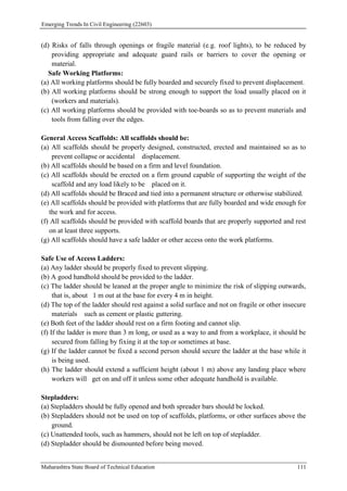 Emerging Trends In Civil Engineering (22603)
Maharashtra State Board of Technical Education 111
(d) Risks of falls through openings or fragile material (e.g. roof lights), to be reduced by
providing appropriate and adequate guard rails or barriers to cover the opening or
material.
Safe Working Platforms:
(a) All working platforms should be fully boarded and securely fixed to prevent displacement.
(b) All working platforms should be strong enough to support the load usually placed on it
(workers and materials).
(c) All working platforms should be provided with toe-boards so as to prevent materials and
tools from falling over the edges.
General Access Scaffolds: All scaffolds should be:
(a) All scaffolds should be properly designed, constructed, erected and maintained so as to
prevent collapse or accidental displacement.
(b) All scaffolds should be based on a firm and level foundation.
(c) All scaffolds should be erected on a firm ground capable of supporting the weight of the
scaffold and any load likely to be placed on it.
(d) All scaffolds should be Braced and tied into a permanent structure or otherwise stabilized.
(e) All scaffolds should be provided with platforms that are fully boarded and wide enough for
the work and for access.
(f) All scaffolds should be provided with scaffold boards that are properly supported and rest
on at least three supports.
(g) All scaffolds should have a safe ladder or other access onto the work platforms.
Safe Use of Access Ladders:
(a) Any ladder should be properly fixed to prevent slipping.
(b) A good handhold should be provided to the ladder.
(c) The ladder should be leaned at the proper angle to minimize the risk of slipping outwards,
that is, about 1 m out at the base for every 4 m in height.
(d) The top of the ladder should rest against a solid surface and not on fragile or other insecure
materials such as cement or plastic guttering.
(e) Both feet of the ladder should rest on a firm footing and cannot slip.
(f) If the ladder is more than 3 m long, or used as a way to and from a workplace, it should be
secured from falling by fixing it at the top or sometimes at base.
(g) If the ladder cannot be fixed a second person should secure the ladder at the base while it
is being used.
(h) The ladder should extend a sufficient height (about 1 m) above any landing place where
workers will get on and off it unless some other adequate handhold is available.
Stepladders:
(a) Stepladders should be fully opened and both spreader bars should be locked.
(b) Stepladders should not be used on top of scaffolds, platforms, or other surfaces above the
ground.
(c) Unattended tools, such as hammers, should not be left on top of stepladder.
(d) Stepladder should be dismounted before being moved.
 