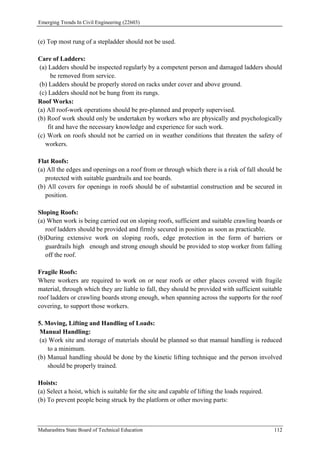 Emerging Trends In Civil Engineering (22603)
Maharashtra State Board of Technical Education 112
(e) Top most rung of a stepladder should not be used.
Care of Ladders:
(a) Ladders should be inspected regularly by a competent person and damaged ladders should
be removed from service.
(b) Ladders should be properly stored on racks under cover and above ground.
(c) Ladders should not be hung from its rungs.
Roof Works:
(a) All roof-work operations should be pre-planned and properly supervised.
(b) Roof work should only be undertaken by workers who are physically and psychologically
fit and have the necessary knowledge and experience for such work.
(c) Work on roofs should not be carried on in weather conditions that threaten the safety of
workers.
Flat Roofs:
(a) All the edges and openings on a roof from or through which there is a risk of fall should be
protected with suitable guardrails and toe boards.
(b) All covers for openings in roofs should be of substantial construction and be secured in
position.
Sloping Roofs:
(a) When work is being carried out on sloping roofs, sufficient and suitable crawling boards or
roof ladders should be provided and firmly secured in position as soon as practicable.
(b)During extensive work on sloping roofs, edge protection in the form of barriers or
guardrails high enough and strong enough should be provided to stop worker from falling
off the roof.
Fragile Roofs:
Where workers are required to work on or near roofs or other places covered with fragile
material, through which they are liable to fall, they should be provided with sufficient suitable
roof ladders or crawling boards strong enough, when spanning across the supports for the roof
covering, to support those workers.
5. Moving, Lifting and Handling of Loads:
Manual Handling:
(a) Work site and storage of materials should be planned so that manual handling is reduced
to a minimum.
(b) Manual handling should be done by the kinetic lifting technique and the person involved
should be properly trained.
Hoists:
(a) Select a hoist, which is suitable for the site and capable of lifting the loads required.
(b) To prevent people being struck by the platform or other moving parts:
 