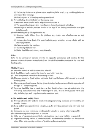 Emerging Trends In Civil Engineering (22603)
Maharashtra State Board of Technical Education 113
(i) Enclose the hoist way at places where people might be struck, e.g., working platforms
or window/door openings.
(ii) Provide gates at all landings and at ground level
(c) Prevent falling down the hoist way by making sure:
(i) The hoist way is fenced where people could fall down it.
(ii) The gates at landings are kept closed except during loading and unloading.
(iii) The edge of the hoist platform is close to the edge of the landing so that there is no gap
to fall through.
(d) Prevent being hit by falling materials by:
(i) Stopping loads falling from the platform, e.g., make sure wheelbarrows are not
overfilled.
(ii) Not carrying loose loads. Put loose loads in proper container or use a hoist with an
enclosed platform.
(iii) Not overloading the platform.
(iv) Enclosing the hoist way.
(iv)Hoist should be used to carry materials only.
Lifts:
Lifts for the carriage of persons need to be especially constructed and installed for the
purpose, with such features as mechanical and electrical interlocking devices on the cage and
landing gates.
Mobile Cranes:
(a) The crane should be able to lift the load on a site.
(b) It should be of such a size so that it can be used safely on a site.
(c) Crane’s inspection certificates should be up-to-date.
(d) The crane should be fitted with an automatic Safe Load Indicator, which should be in good
working order.
(e) The employer should ensure that the driver is trained and experienced in the operation of
the type of crane being used.
(f) The crane should be sited in a safe place, so that; the driver has a clear view of the site. It is
well away from excavations and overhead power lines. It is on level ground which can
take its full weight and together with its maximum load.
6. Site Vehicles and Mobile Plant:
(a) Provide safe site entry and exit points with adequate turning room and good visibility for
vehicle drivers.
(b) Keep pedestrians separate from vehicles, e.g., by providing separate site entry and exit
points.
(c) Consider a one-way system and avoid needs for vehicles to reverse wherever possible
(d) Consider fitting reversing alarms to vehicles.
(e) Make use of signalers to control high-risk situations, e.g., where visibility is restricted.
(f) Prepare the running surface of temporary roads. Where the site is muddy, use hardcore or
other fill to overcome the problem of skidding and repair potholes
 