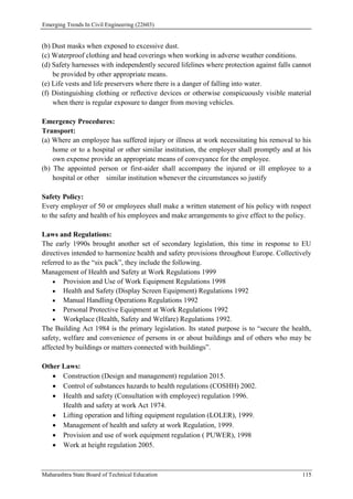 Emerging Trends In Civil Engineering (22603)
Maharashtra State Board of Technical Education 115
(b) Dust masks when exposed to excessive dust.
(c) Waterproof clothing and head coverings when working in adverse weather conditions.
(d) Safety harnesses with independently secured lifelines where protection against falls cannot
be provided by other appropriate means.
(e) Life vests and life preservers where there is a danger of falling into water.
(f) Distinguishing clothing or reflective devices or otherwise conspicuously visible material
when there is regular exposure to danger from moving vehicles.
Emergency Procedures:
Transport:
(a) Where an employee has suffered injury or illness at work necessitating his removal to his
home or to a hospital or other similar institution, the employer shall promptly and at his
own expense provide an appropriate means of conveyance for the employee.
(b) The appointed person or first-aider shall accompany the injured or ill employee to a
hospital or other similar institution whenever the circumstances so justify
Safety Policy:
Every employer of 50 or employees shall make a written statement of his policy with respect
to the safety and health of his employees and make arrangements to give effect to the policy.
Laws and Regulations:
The early 1990s brought another set of secondary legislation, this time in response to EU
directives intended to harmonize health and safety provisions throughout Europe. Collectively
referred to as the “six pack”, they include the following.
Management of Health and Safety at Work Regulations 1999
 Provision and Use of Work Equipment Regulations 1998
 Health and Safety (Display Screen Equipment) Regulations 1992
 Manual Handling Operations Regulations 1992
 Personal Protective Equipment at Work Regulations 1992
 Workplace (Health, Safety and Welfare) Regulations 1992.
The Building Act 1984 is the primary legislation. Its stated purpose is to “secure the health,
safety, welfare and convenience of persons in or about buildings and of others who may be
affected by buildings or matters connected with buildings”.
Other Laws:
 Construction (Design and management) regulation 2015.
 Control of substances hazards to health regulations (COSHH) 2002.
 Health and safety (Consultation with employee) regulation 1996.
Health and safety at work Act 1974.
 Lifting operation and lifting equipment regulation (LOLER), 1999.
 Management of health and safety at work Regulation, 1999.
 Provision and use of work equipment regulation ( PUWER), 1998
 Work at height regulation 2005.
 