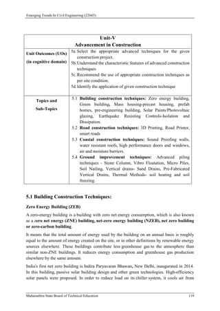 Emerging Trends In Civil Engineering (22603)
Maharashtra State Board of Technical Education 119
Unit-V
Advancement in Construction
Unit Outcomes (UOs)
(in cognitive domain)
5a. Select the appropriate advanced techniques for the given
construction project.
5b.Understand the characteristic features of advanced construction
techniques
5c. Recommend the use of appropriate construction techniques as
per site condition.
5d.Identify the application of given construction technique
Topics and
Sub-Topics
5.1 Building construction techniques: Zero energy building,
Green building, Mass housing-precast housing, prefab
homes, pre-engineering building, Solar Paints/Photovoltaic
glazing, Earthquake Resisting Controls-Isolation and
Dissipation.
5.2 Road construction techniques: 3D Printing, Road Printer,
smart roads
5.3 Coastal construction techniques: Sound Proofing walls,
water resistant roofs, high performance doors and windows,
air and moisture barriers.
5.4 Ground improvement techniques: Advanced piling
techniques - Stone Column, Vibro Floatation, Micro Piles,
Soil Nailing, Vertical drains- Sand Drains, Pre-Fabricated
Vertical Drains, Thermal Methods- soil heating and soil
freezing.
5.1 Building Construction Techniques:
Zero Energy Building (ZEB)
A zero-energy building is a building with zero net energy consumption, which is also known
as a zero net energy (ZNE) building, net-zero energy building (NZEB), net zero building
or zero-carbon building.
It means that the total amount of energy used by the building on an annual basis is roughly
equal to the amount of energy created on the site, or in other definitions by renewable energy
sources elsewhere. These buildings contribute less greenhouse gas to the atmosphere than
similar non-ZNE buildings. It reduces energy consumption and greenhouse gas production
elsewhere by the same amount.
India's first net zero building is Indira Paryavaran Bhawan, New Delhi, inaugurated in 2014.
In this building, passive solar building design and other green technologies. High-efficiency
solar panels were proposed. In order to reduce load on its chiller system, it cools air from
 