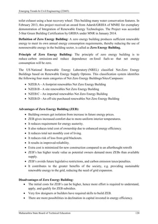 Emerging Trends In Civil Engineering (22603)
Maharashtra State Board of Technical Education 120
toilet exhaust using a heat recovery wheel. This building many water conservation features. In
February 2013, this project received an award from Adarsh/GRIHA of MNRE for exemplary
demonstration of Integration of Renewable Energy Technologies. The Project was accorded
5-Star Green Building Certification by GRIHA under MNR in January 2014.
Definition of Zero Energy Building: A zero energy building produces sufficient renewable
energy to meet its own annual energy consumption requirements, thereby reducing the use of
nonrenewable energy in the building sector, is called as Zero Energy Building.
Principle of Zero Energy Building: The principle of zero energy building is to
reduce carbon emissions and reduce dependence on fossil fuels so that net energy
consumption will be zero.
The US National Renewable Energy Laboratory (NREL) classified Net-Zero Energy
Buildings based on Renewable Energy Supply Options. This classification system identifies
the following four main categories of Net Zero Energy Buildings/Sites/Campuses:
 NZEB:A - A footprint renewables Net Zero Energy Building
 NZEB:B - A site renewables Net Zero Energy Building
 NZEB:C - An imported renewables Net Zero Energy Building
 NZEB:D - An off-site purchased renewables Net Zero Energy Building
Advantages of Zero Energy Building (ZEB):
 Building owners get isolation from increase in future energy prices.
 ZEB gives increased comfort due to more-uniform interior temperatures.
 It reduces requirement for energy austerity.
 It also reduces total cost of ownership due to enhanced energy efficiency.
 It reduces total net monthly cost of living.
 It reduces risk of loss from grid blackouts.
 It results in improved reliability.
 Extra cost is minimized for new construction compared to an afterthought retrofit
 ZEB’s has higher resale value as potential owners demand more ZEBs than available
supply.
 ZEB’s avoids future legislative restrictions, and carbon emission taxes/penalties.
 It contributes to the greater benefits of the society, e.g. providing sustainable
renewable energy to the grid, reducing the need of grid expansion.
Disadvantages of Zero Energy Building:
 The initial costs for ZEB’s can be higher, hence more effort is required to understand,
apply, and qualify for ZEB subsidies.
 Very few designers or builders have required skills to build ZEB.
 There are more possibilities in declination in capital invested in energy efficiency.
 