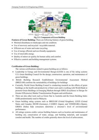 Emerging Trends In Civil Engineering (22603)
Maharashtra State Board of Technical Education 122
Fig. 5.1: Components of Green Building
Features of Green Building: There are following features of green building.
 Minimal disturbance to landscapes and site condition.
 Use of non-toxic and recycled / recyclable material.
 Efficient use of water and water recycling.
 Use of energy efficient and eco-friendly equipments.
 Use of renewable energy.
 Quality of indoor air quality for human safety and comfort.
 Effective controls and building management systems.
Certification of Green Building:
The various certifications related to green building are as follows.
 Leadership in Energy and Environmental Design (LEED) is one of the rating systems
U.S. Green Building Council for the design, construction, operation, and maintenance of
green buildings.
 British Building Research Establishment Environmental Assessment Method
(BREEAM) confirms the sustainability of buildings for buildings
 Currently, World Green Building Council is conducting research on the effects of green
buildings on the health and productivity of their users and is working with World Bank to
promote Green Buildings in Emerging Markets through EDGE (Excellence in Design for
Greater Efficiencies) Market Transformation Program and certification.
 There are also other tools such as Green Star in Australia and the Green Building Index
(GBI) predominantly used in Malaysia.
 Green building rating systems such as BREEAM (United Kingdom), LEED (United
States and Canada), DGNB (Germany), CASBEE (Japan), and VERDEGBCe (Spain),
GRIHA (India) help consumers determine a structure’s level of environmental
performance.
 All ratings systems credits various building features such as location and maintenance of
building site, conservation of water, energy, and building materials, and occupant
comfort and health. The number of credits generally shows the level of achievement.
 