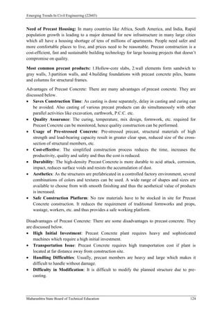 Emerging Trends In Civil Engineering (22603)
Maharashtra State Board of Technical Education 124
Need of Precast Housing: In many countries like Africa, South America, and India, Rapid
population growth is leading to a major demand for new infrastructure in many large cities
which all have a housing shortage of tens of millions of apartments. People need safer and
more comfortable places to live, and prices need to be reasonable. Precast construction is a
cost-efficient, fast and sustainable building technology for large housing projects that doesn’t
compromise on quality.
Most common precast products: 1.Hollow-core slabs, 2.wall elements form sandwich to
gray walls, 3.partition walls, and 4.building foundations with precast concrete piles, beams
and columns for structural frames.
Advantages of Precast Concrete: There are many advantages of precast concrete. They are
discussed below.
 Saves Construction Time: As casting is done separately, delay in casting and curing can
be avoided. Also casting of various precast products can do simultaneously with other
parallel activities like excavation, earthwork, P.C.C. etc.
 Quality Assurance: The curing, temperature, mix design, formwork, etc. required for
Precast Concrete can be monitored, hence quality construction can be performed.
 Usage of Pre-stressed Concrete: Pre-stressed precast, structural materials of high
strength and load-bearing capacity result in greater clear span, reduced size of the cross-
section of structural members, etc.
 Cost-effective: The simplified construction process reduces the time, increases the
productivity, quality and safety and thus the cost is reduced.
 Durability: The high-density Precast Concrete is more durable to acid attack, corrosion,
impact, reduces surface voids and resists the accumulation of dust.
 Aesthetics: As the structures are prefabricated in a controlled factory environment, several
combinations of colors and textures can be used. A wide range of shapes and sizes are
available to choose from with smooth finishing and thus the aesthetical value of products
is increased.
 Safe Construction Platform: No raw materials have to be stocked in site for Precast
Concrete construction. It reduces the requirement of traditional formworks and props,
wastage, workers, etc. and thus provides a safe working platform.
Disadvantages of Precast Concrete: There are some disadvantages to precast concrete. They
are discussed below.
 High Initial Investment: Precast Concrete plant requires heavy and sophisticated
machines which require a high initial investment.
 Transportation Issue: Precast Concrete requires high transportation cost if plant is
located at far distance away from construction site.
 Handling Difficulties: Usually, precast members are heavy and large which makes it
difficult to handle without damage.
 Difficulty in Modification: It is difficult to modify the planned structure due to pre-
casting.
 