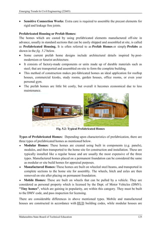 Emerging Trends In Civil Engineering (22603)
Maharashtra State Board of Technical Education 125
 Sensitive Connection Works: Extra care is required to assemble the precast elements for
rigid and leakage free joints.
Prefabricated Housing or Prefab Homes:
The homes which are casted by using prefabricated elements manufactured off-site in
advance, usually in standard sections that can be easily shipped and assembled at site, is called
as Prefabricated Housing. It is often referred to as Prefab Homes or simply Prefabs as
shown in the fig. 5.2 below.
 Some current prefab home designs include architectural details inspired by post-
modernism or futurist architecture.
 It consists of factory-made components or units made up of durable materials such as
steel; that are transported and assembled on-site to form the complete building.
 This method of construction makes pre-fabricated homes an ideal application for rooftop
houses, commercial kiosks, study rooms, garden houses, office rooms, or even your
personal gym.
 The prefab homes are little bit costly, but overall it becomes economical due to less
maintenance.
Fig. 5.2: Typical Prefabricated Homes
Types of Prefabricated Homes: Depending upon characteristics of prefabrication, there are
three types of prefabricated homes as mentioned below.
 Modular Homes: These homes are created using built in components (e.g. panels),
modules, and then transported to the home site for construction and installation. These are
typically installed like a regular house and are usually the most expensive of the three
types. Manufactured homes placed on a permanent foundation can be considered the same
as modular or site build homes for appraisal purposes.
 Manufactured Homes: These homes are built on wheeled steel beams, and transported in
complete sections to the home site for assembly. The wheels, hitch and axles are then
removed on site after placing on permanent foundation.
 Mobile Homes: These are built on wheels that can be pulled by a vehicle. They are
considered as personal property which is licensed by the Dept. of Motor Vehicles (DMV).
"Tiny homes", which are gaining in popularity, are within this category. They must be built
to the DMV code, and pass inspection for licensing.
There are considerable differences in above mentioned types. Mobile and manufactured
houses are constructed in accordance with HUD building codes, while modular houses are
 