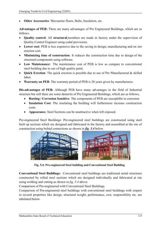 Emerging Trends In Civil Engineering (22603)
Maharashtra State Board of Technical Education 127
 Other Accessories: Mezzanine floors, Bolts, Insulation, etc.
Advantages of PEB: There are many advantages of Pre Engineered Buildings, which are as
follows.
 Quality control: All structural members are made in factory under the supervision of
Quality Control Engineer using codal provisions.
 Lower cost: PEB is less expensive due to the saving in design, manufacturing and on site
erection cost.
 Minimizing time of construction: It reduces the construction time due to design of the
structural components using software.
 Low Maintenance: The maintenance cost of PEB is low as compare to conventional
steel building due to use of high quality paint.
 Quick Erection: The quick erection is possible due to use of Pre Manufactured & skilled
labor.
 Warranty on PEB: The warranty period of PEB is 20 years given by manufactures.
Dis-advantages of PEB: Although PEB have many advantages in the field of Industrial
structure but still there are some demerits of Pre Engineered Buildings, which are as follows,
 Rusting / Corrosion Sensitive: The components of PEB are susceptible to corrosion
 Insulation Cost: The insulating the building will furthermore increase construction
costs.
 Appearance, Steel Sections can be unattractive when left exposed.
Pre-engineered Steel Buildings: Pre-engineered steel buildings are constructed using steel
built up sections which are designed and fabricated in the factory and assembled at the site of
construction using bolted connections as shown in fig. 5.4 below.
Fig. 5.4: Pre-engineered Steel building and Conventional Steel Building
Conventional Steel Buildings: Conventional steel buildings are traditional metal structures
constructed by rolled steel sections which are designed individually and fabricated at site
using welding and cutting as shown in fig. 5.4 above.
Comparison of Pre-engineered with Conventional Steel Buildings
Comparison of Pre-engineered steel buildings with conventional steel buildings with respect
to several properties like design, structural weight, performance, cost, responsibility etc. are
tabulated below.
 