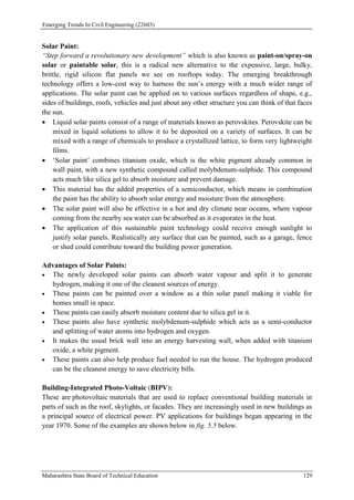 Emerging Trends In Civil Engineering (22603)
Maharashtra State Board of Technical Education 129
Solar Paint:
“Step forward a revolutionary new development” which is also known as paint-on/spray-on
solar or paintable solar, this is a radical new alternative to the expensive, large, bulky,
brittle, rigid silicon flat panels we see on rooftops today. The emerging breakthrough
technology offers a low-cost way to harness the sun’s energy with a much wider range of
applications. The solar paint can be applied on to various surfaces regardless of shape, e.g.,
sides of buildings, roofs, vehicles and just about any other structure you can think of that faces
the sun.
 Liquid solar paints consist of a range of materials known as perovskites. Perovskite can be
mixed in liquid solutions to allow it to be deposited on a variety of surfaces. It can be
mixed with a range of chemicals to produce a crystallized lattice, to form very lightweight
films.
 ‘Solar paint’ combines titanium oxide, which is the white pigment already common in
wall paint, with a new synthetic compound called molybdenum-sulphide. This compound
acts much like silica gel to absorb moisture and prevent damage.
 This material has the added properties of a semiconductor, which means in combination
the paint has the ability to absorb solar energy and moisture from the atmosphere.
 The solar paint will also be effective in a hot and dry climate near oceans, where vapour
coming from the nearby sea water can be absorbed as it evaporates in the heat.
 The application of this sustainable paint technology could receive enough sunlight to
justify solar panels. Realistically any surface that can be painted, such as a garage, fence
or shed could contribute toward the building power generation.
Advantages of Solar Paints:
 The newly developed solar paints can absorb water vapour and split it to generate
hydrogen, making it one of the cleanest sources of energy.
 These paints can be painted over a window as a thin solar panel making it viable for
homes small in space.
 These paints can easily absorb moisture content due to silica gel in it.
 These paints also have synthetic molybdenum-sulphide which acts as a semi-conductor
and splitting of water atoms into hydrogen and oxygen.
 It makes the usual brick wall into an energy harvesting wall, when added with titanium
oxide, a white pigment.
 These paints can also help produce fuel needed to run the house. The hydrogen produced
can be the cleanest energy to save electricity bills.
Building-Integrated Photo-Voltaic (BIPV):
These are photovoltaic materials that are used to replace conventional building materials in
parts of such as the roof, skylights, or facades. They are increasingly used in new buildings as
a principal source of electrical power. PV applications for buildings began appearing in the
year 1970. Some of the examples are shown below in fig. 5.5 below.
 