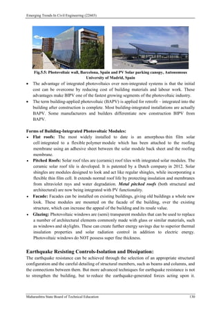 Emerging Trends In Civil Engineering (22603)
Maharashtra State Board of Technical Education 130
Fig.5.5: Photovoltaic wall, Barcelona, Spain and PV Solar parking canopy, Autonomous
University of Madrid, Spain
 The advantage of integrated photovoltaics over non-integrated systems is that the initial
cost can be overcome by reducing cost of building materials and labour work. These
advantages make BIPV one of the fastest growing segments of the photovoltaic industry.
 The term building-applied photovoltaic (BAPV) is applied for retrofit – integrated into the
building after construction is complete. Most building-integrated installations are actually
BAPV. Some manufacturers and builders differentiate new construction BIPV from
BAPV.
Forms of Building-Integrated Photovoltaic Modules:
 Flat roofs: The most widely installed to date is an amorphous thin film solar
cell integrated to a flexible polymer module which has been attached to the roofing
membrane using an adhesive sheet between the solar module back sheet and the roofing
membrane.
 Pitched Roofs: Solar roof tiles are (ceramic) roof tiles with integrated solar modules. The
ceramic solar roof tile is developed. It is patented by a Dutch company in 2012. Solar
shingles are modules designed to look and act like regular shingles, while incorporating a
flexible thin film cell. It extends normal roof life by protecting insulation and membranes
from ultraviolet rays and water degradation. Metal pitched roofs (both structural and
architectural) are now being integrated with PV functionality.
 Facade: Facades can be installed on existing buildings, giving old buildings a whole new
look. These modules are mounted on the facade of the building, over the existing
structure, which can increase the appeal of the building and its resale value.
 Glazing: Photovoltaic windows are (semi) transparent modules that can be used to replace
a number of architectural elements commonly made with glass or similar materials, such
as windows and skylights. These can create further energy savings due to superior thermal
insulation properties and solar radiation control in addition to electric energy.
Photovoltaic windows do NOT possess super fine thickness.
Earthquake Resisting Controls-Isolation and Dissipation:
The earthquake resistance can be achieved through the selection of an appropriate structural
configuration and the careful detailing of structural members, such as beams and columns, and
the connections between them. But more advanced techniques for earthquake resistance is not
to strengthen the building, but to reduce the earthquake-generated forces acting upon it.
 
