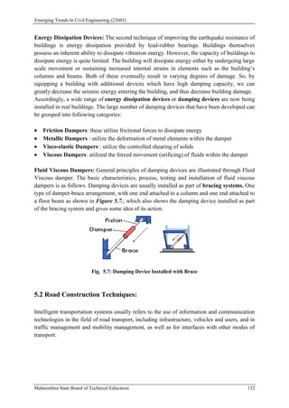 Emerging Trends In Civil Engineering (22603)
Maharashtra State Board of Technical Education 132
Energy Dissipation Devices: The second technique of improving the earthquake resistance of
buildings is energy dissipation provided by lead-rubber bearings. Buildings themselves
possess an inherent ability to dissipate vibration energy. However, the capacity of buildings to
dissipate energy is quite limited. The building will dissipate energy either by undergoing large
scale movement or sustaining increased internal strains in elements such as the building’s
columns and beams. Both of these eventually result in varying degrees of damage. So, by
equipping a building with additional devices which have high damping capacity, we can
greatly decrease the seismic energy entering the building, and thus decrease building damage.
Accordingly, a wide range of energy dissipation devices or damping devices are now being
installed in real buildings. The large number of damping devices that have been developed can
be grouped into following categories:
 Friction Dampers: these utilize frictional forces to dissipate energy
 Metallic Dampers : utilize the deformation of metal elements within the damper
 Visco-elastic Dampers : utilize the controlled shearing of solids
 Viscous Dampers: utilized the forced movement (orificing) of fluids within the damper
Fluid Viscous Dampers: General principles of damping devices are illustrated through Fluid
Viscous damper. The basic characteristics, process, testing and installation of fluid viscous
dampers is as follows. Damping devices are usually installed as part of bracing systems. One
type of damper-brace arrangement, with one end attached to a column and one end attached to
a floor beam as shown in Figure 5.7.; which also shows the damping device installed as part
of the bracing system and gives some idea of its action.
Fig. 5.7: Damping Device Installed with Brace
5.2 Road Construction Techniques:
Intelligent transportation systems usually refers to the use of information and communication
technologies in the field of road transport, including infrastructure, vehicles and users, and in
traffic management and mobility management, as well as for interfaces with other modes of
transport.
 