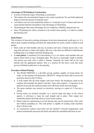 Emerging Trends In Civil Engineering (22603)
Maharashtra State Board of Technical Education 134
Advantages of 3D Printing in Construction:
 In terms of materials usage, 3D printing is economical.
 This reduces the environmental impact as less waste is produced. We can build optimized
shapes to limit the amount of materials used.”
 Less labour cost, less time (potentially reduces a 2 week job to just 3-4 days) and reuse of
waste printed material consumption is the advantages of 3D printing.
 3D printing provides many advantages few are simplicity, reliability and precision etc.
 Since 3D printing now allows structures to be created more quickly, it is ideal to combat
the housing crisis.
Road Printer:
The evolution of innovative printing techniques in the three-dimensional world goes on. It is
able to print complete buildings and about the inkjet printer for streets, which is called as road
printer.
 Brick roads are both durable and easy to produce and reuse. Cement pavers last a very
long time and easy to repair and replace. But now a day there are difficult to find because
building them is an arduous and back breaking task.
 A road printer is machinery for road printing. It is a six meters wide machine that can
repave Entire Street at once, including edges. The device is amazingly simple to handle.
Any person can work with it within 5 minutes. Naturally the stones fall on the road
directly into the appropriate pattern. This is a solution for the heavy work that street
pavers in Holland usually have to do manually.
Procedure of Road Printing:
 The ROAD PRINTER is a divisible paving machine capable of laying bricks for
roads. As the machine roll backwards ‘GRAVITY’ brings the bricks flat to rest on the
ground as shown in fig.5.9 below.
 A front loader fills the brick hopper with loose bricks; the bricklayers stand on the
machine and assemble the pattern vertically. Tiger stone requires 1-3 operators on its
platform to provide the machines pusher slot with looser bricks from the hopper.
 The green machine runs entirely on electricity, moving at a speed of 13 feet per a
minute.
 Paving stones are lowered smoothly via a curved ramp into place in the correct
pattern; it self-steers to keep the road straight and in place. Then tamper (or)
steamroller pushes the bricks down to secure them in place.
 Bricks roads are experiencing a revival, because they can be reused easily, filter water
and without expanding ice. The road printer is capable of creating roads anywhere
from 3-20 feet wide.
 As construction workers insert brick into the machine’s forward compartment, road
printer automatically processes the bricks and splits the assembled road from its rear.
 